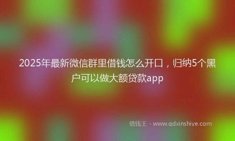 2025年最新微信群里借钱怎么开口，归纳5个黑户可以做大额贷款app
