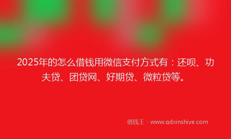 2025年的怎么借钱用微信支付方式有：还呗、功夫贷、团贷网、好期贷、微粒贷等。