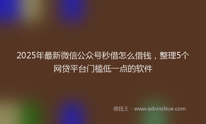 2025年最新微信公众号秒借怎么借钱，整理5个网贷平台门槛低一点的软件