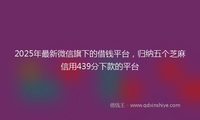 2025年最新微信旗下的借钱平台，归纳五个芝麻信用439分下款的平台