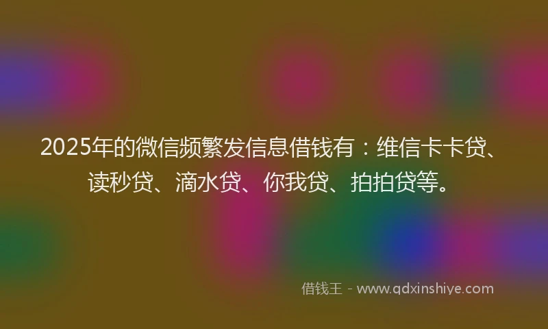 2025年的微信频繁发信息借钱有：维信卡卡贷、读秒贷、滴水贷、你我贷、拍拍贷等。
