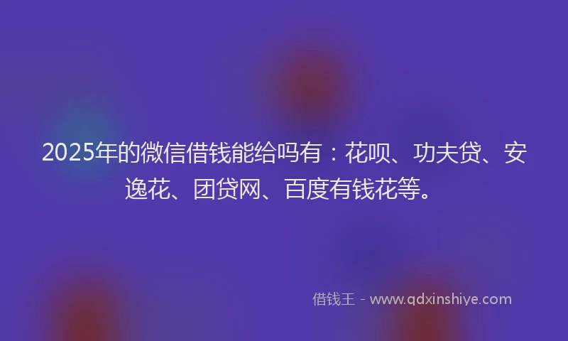 2025年的微信借钱能给吗有：花呗、功夫贷、安逸花、团贷网、百度有钱花等。