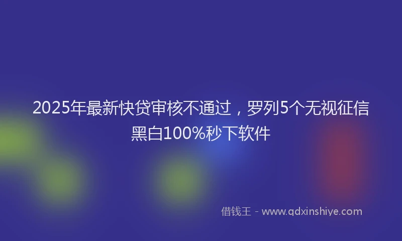 2025年最新快贷审核不通过，罗列5个无视征信黑白100%秒下软件
