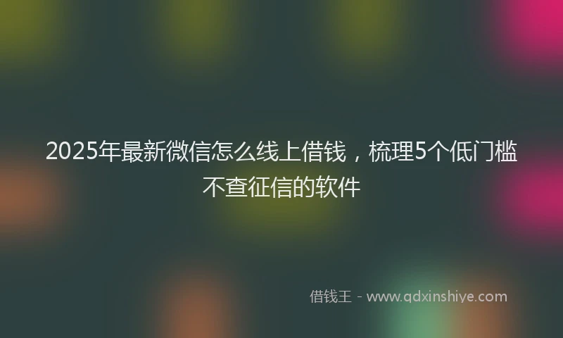 2025年最新微信怎么线上借钱，梳理5个低门槛不查征信的软件