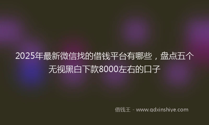 2025年最新微信找的借钱平台有哪些，盘点五个无视黑白下款8000左右的口子