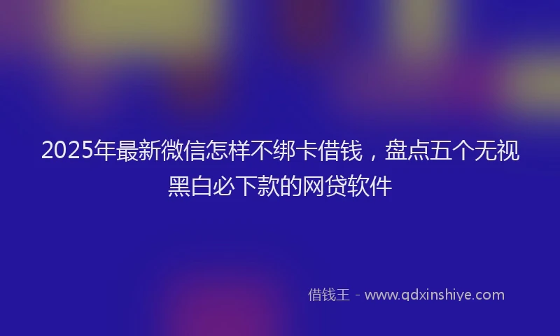 2025年最新微信怎样不绑卡借钱，盘点五个无视黑白必下款的网贷软件