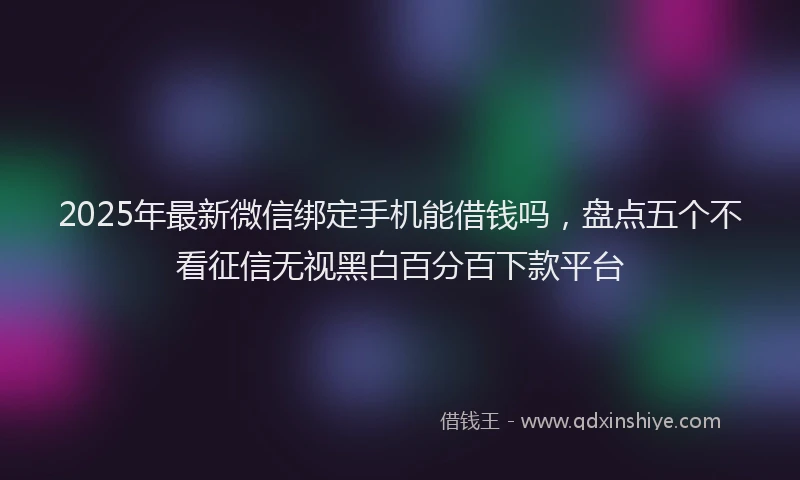 2025年最新微信绑定手机能借钱吗，盘点五个不看征信无视黑白百分百下款平台