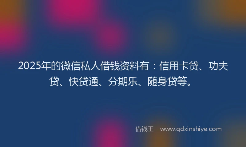 2025年的微信私人借钱资料有：信用卡贷、功夫贷、快贷通、分期乐、随身贷等。
