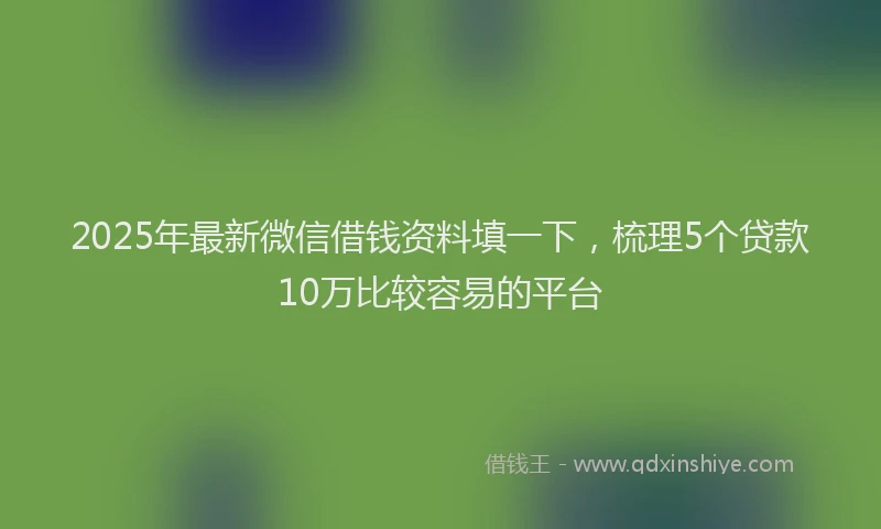 2025年最新微信借钱资料填一下，梳理5个贷款10万比较容易的平台