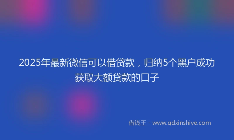 2025年最新微信可以借贷款，归纳5个黑户成功获取大额贷款的口子