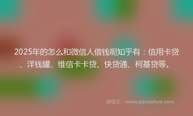 2025年的怎么和微信人借钱呢知乎有：信用卡贷、洋钱罐、维信卡卡贷、快贷通、柯基贷等。