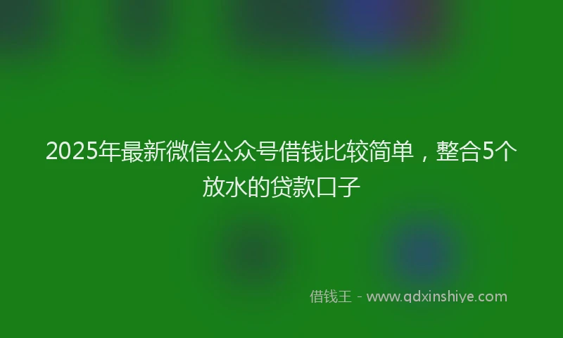 2025年最新微信公众号借钱比较简单，整合5个放水的贷款口子