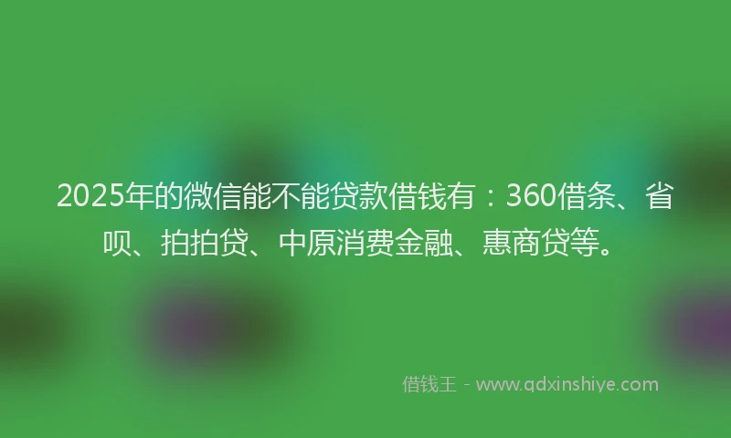 2025年的微信能不能贷款借钱有：360借条、省呗、拍拍贷、中原消费金融、惠商贷等。