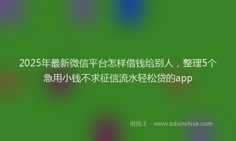 2025年最新微信平台怎样借钱给别人，整理5个急用小钱不求征信流水轻松贷的app