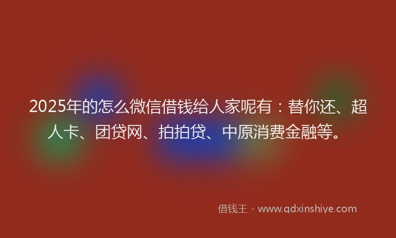 2025年的怎么微信借钱给人家呢有：替你还、超人卡、团贷网、拍拍贷、中原消费金融等。