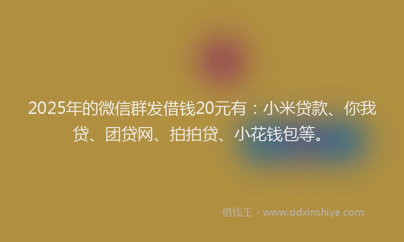 2025年的微信群发借钱20元有：小米贷款、你我贷、团贷网、拍拍贷、小花钱包等。
