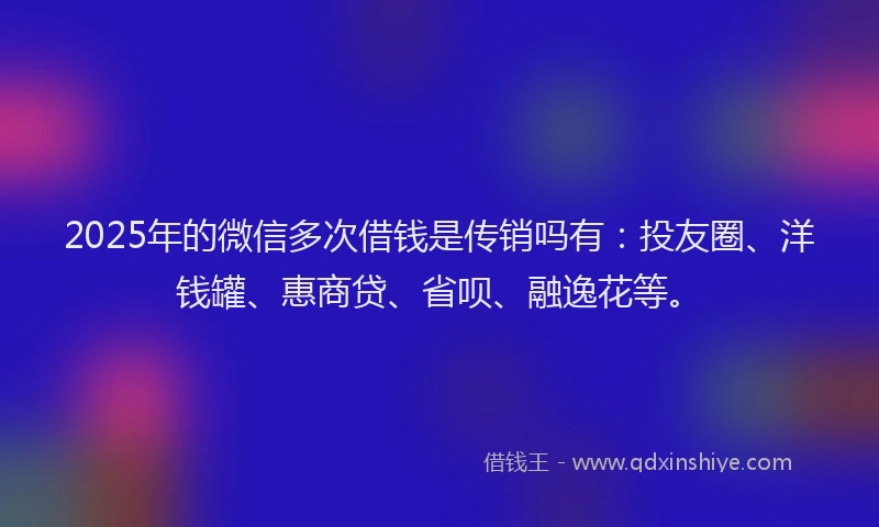 2025年的微信多次借钱是传销吗有：投友圈、洋钱罐、惠商贷、省呗、融逸花等。