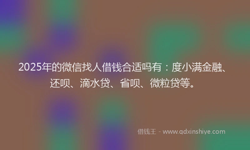 2025年的微信找人借钱合适吗有：度小满金融、还呗、滴水贷、省呗、微粒贷等。