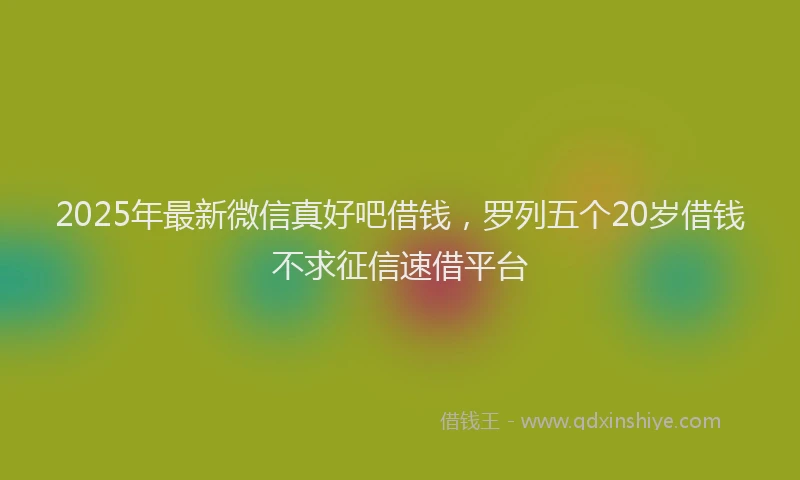 2025年最新微信真好吧借钱，罗列五个20岁借钱不求征信速借平台