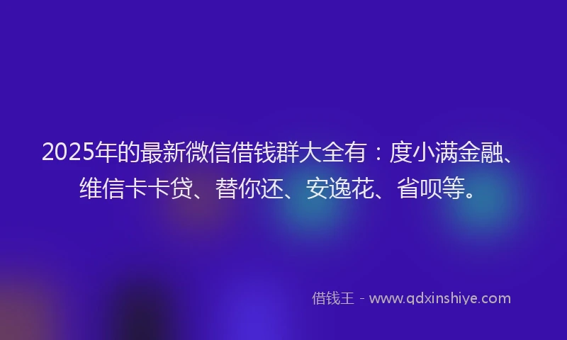 2025年的最新微信借钱群大全有：度小满金融、维信卡卡贷、替你还、安逸花、省呗等。