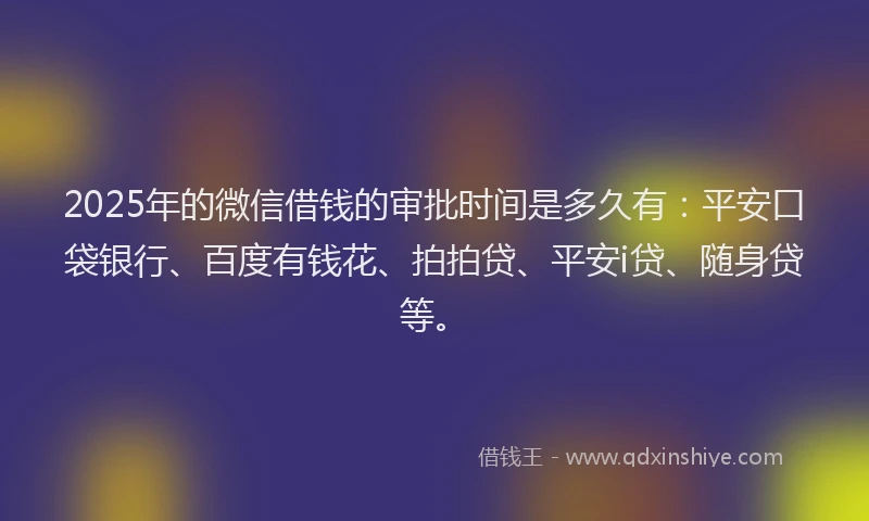 2025年的微信借钱的审批时间是多久有：平安口袋银行、百度有钱花、拍拍贷、平安i贷、随身贷等。