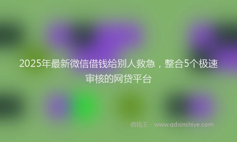 2025年最新微信借钱给别人救急，整合5个极速审核的网贷平台