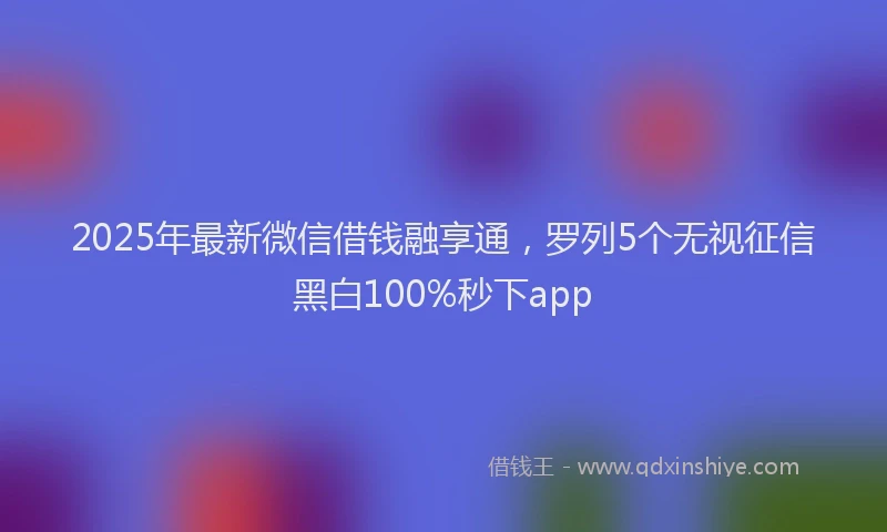 2025年最新微信借钱融享通，罗列5个无视征信黑白100%秒下app