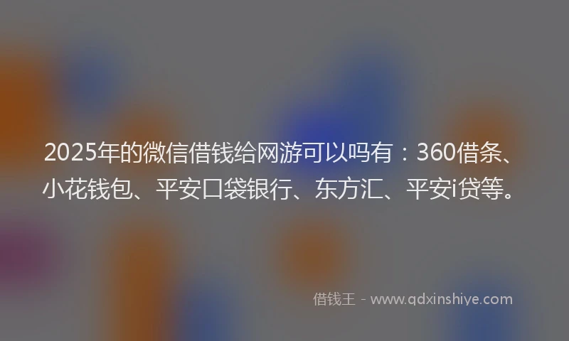 2025年的微信借钱给网游可以吗有：360借条、小花钱包、平安口袋银行、东方汇、平安i贷等。