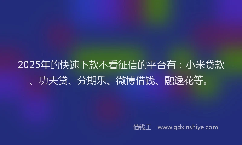2025年的快速下款不看征信的平台有：小米贷款、功夫贷、分期乐、微博借钱、融逸花等。