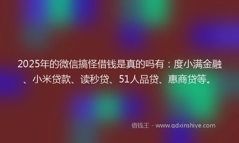 2025年的微信搞怪借钱是真的吗有：度小满金融、小米贷款、读秒贷、51人品贷、惠商贷等。