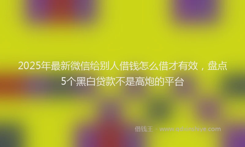 2025年最新微信给别人借钱怎么借才有效，盘点5个黑白贷款不是高炮的平台
