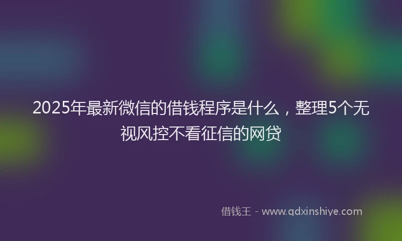 2025年最新微信的借钱程序是什么，整理5个无视风控不看征信的网贷
