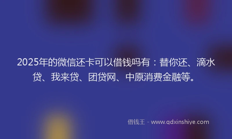 2025年的微信还卡可以借钱吗有：替你还、滴水贷、我来贷、团贷网、中原消费金融等。