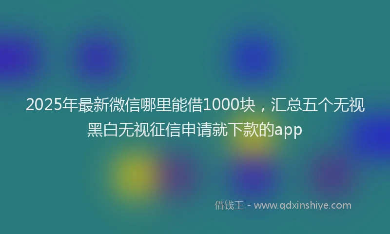 2025年最新微信哪里能借1000块，汇总五个无视黑白无视征信申请就下款的app