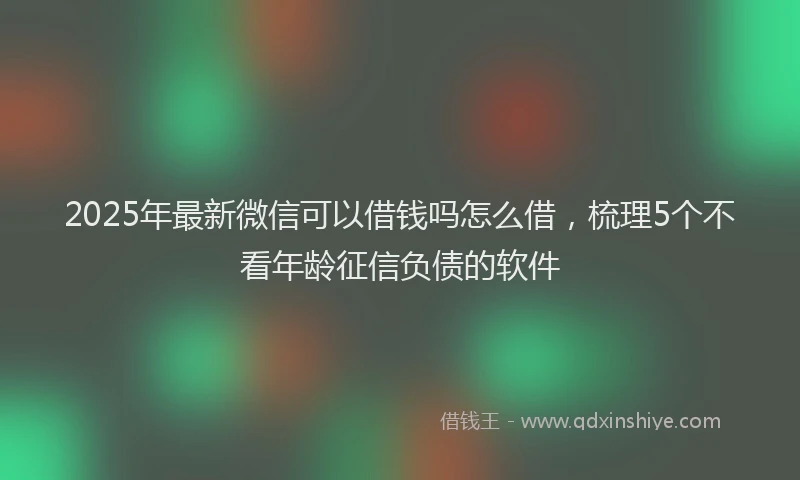 2025年最新微信可以借钱吗怎么借，梳理5个不看年龄征信负债的软件