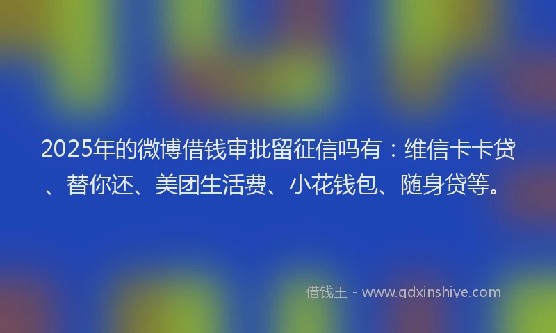 2025年的微博借钱审批留征信吗有：维信卡卡贷、替你还、美团生活费、小花钱包、随身贷等。