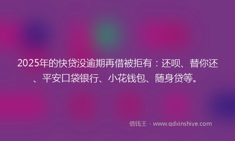 2025年的快贷没逾期再借被拒有：还呗、替你还、平安口袋银行、小花钱包、随身贷等。