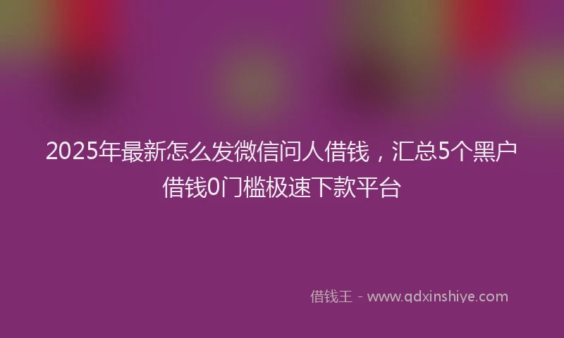 2025年最新怎么发微信问人借钱，汇总5个黑户借钱0门槛极速下款平台