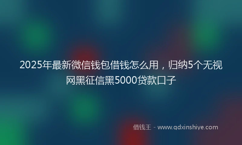 2025年最新微信钱包借钱怎么用，归纳5个无视网黑征信黑5000贷款口子