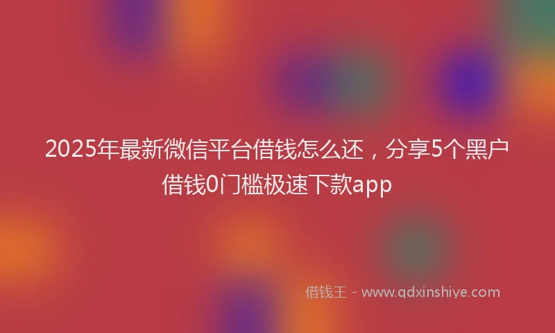 2025年最新微信平台借钱怎么还，分享5个黑户借钱0门槛极速下款app