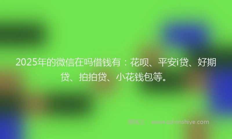 2025年的微信在吗借钱有：花呗、平安i贷、好期贷、拍拍贷、小花钱包等。