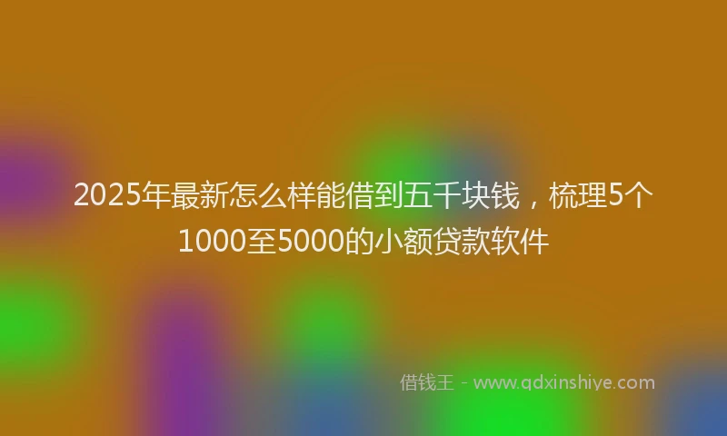 2025年最新怎么样能借到五千块钱，梳理5个1000至5000的小额贷款软件