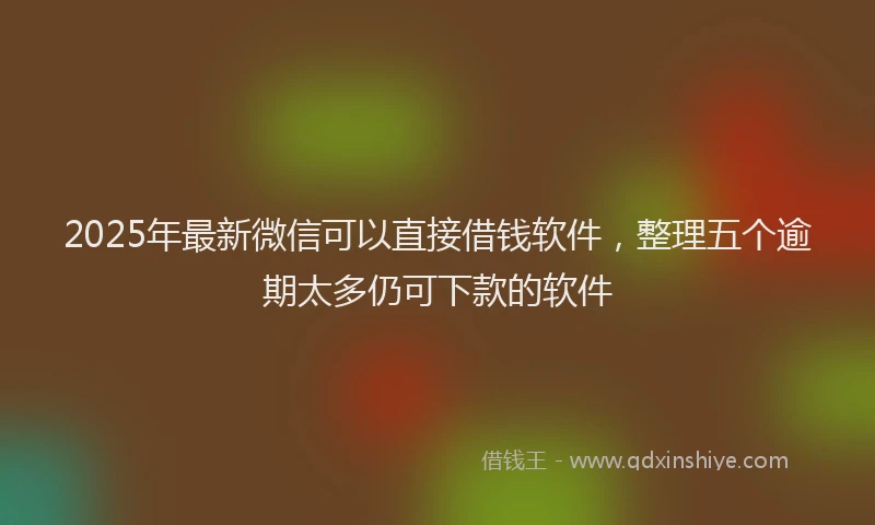 2025年最新微信可以直接借钱软件，整理五个逾期太多仍可下款的软件