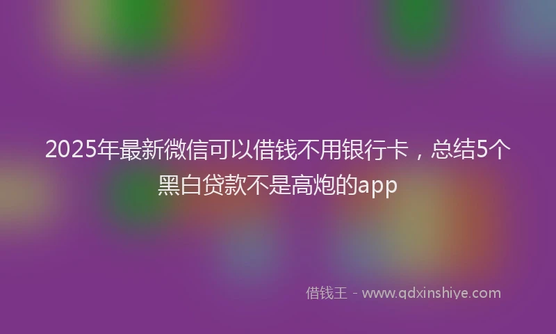 2025年最新微信可以借钱不用银行卡，总结5个黑白贷款不是高炮的app