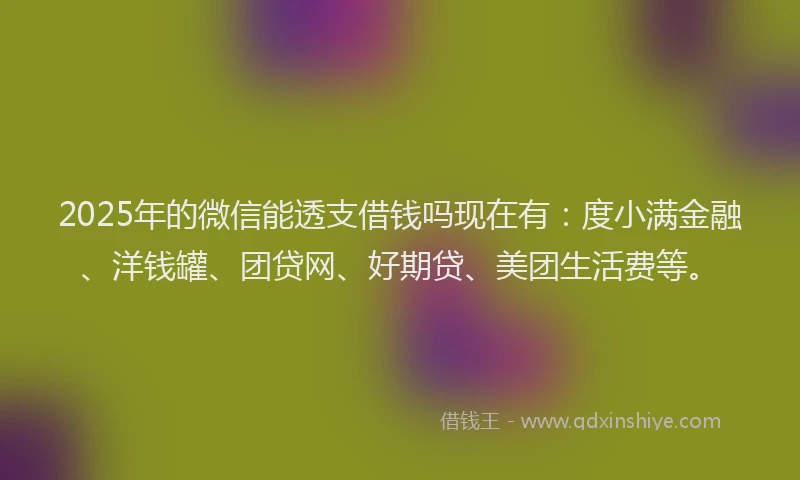 2025年的微信能透支借钱吗现在有：度小满金融、洋钱罐、团贷网、好期贷、美团生活费等。