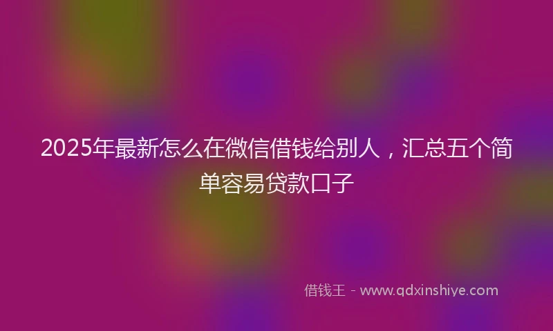 2025年最新怎么在微信借钱给别人，汇总五个简单容易贷款口子