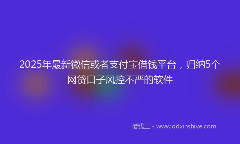 2025年最新微信或者支付宝借钱平台，归纳5个网贷口子风控不严的软件