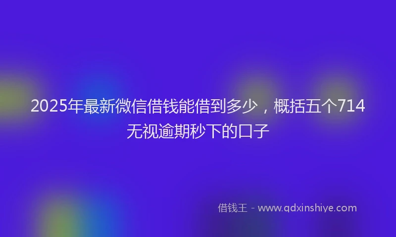 2025年最新微信借钱能借到多少，概括五个714无视逾期秒下的口子