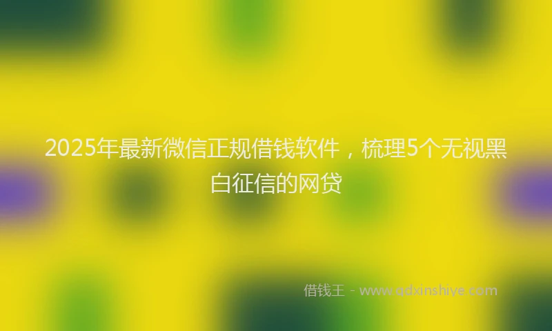 2025年最新微信正规借钱软件，梳理5个无视黑白征信的网贷