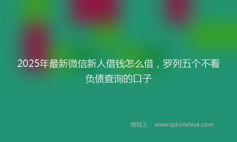 2025年最新微信新人借钱怎么借，罗列五个不看负债查询的口子